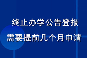 終止辦學(xué)公告登報需要提前幾個月申請